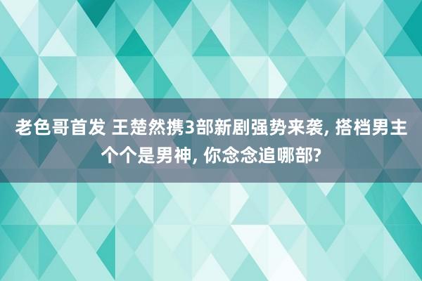 老色哥首发 王楚然携3部新剧强势来袭, 搭档男主个个是男神, 你念念追哪部?