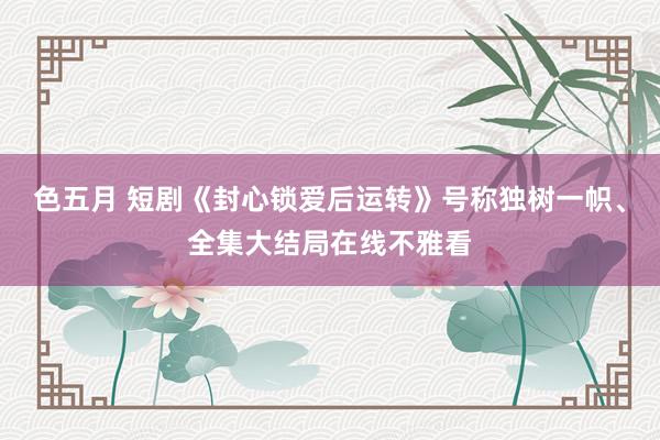 色五月 短剧《封心锁爱后运转》号称独树一帜、全集大结局在线不雅看