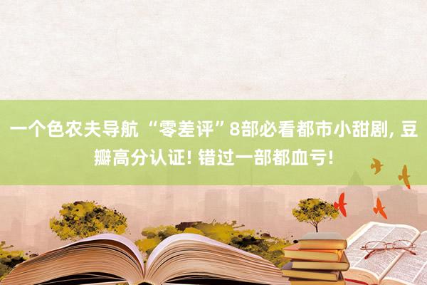 一个色农夫导航 “零差评”8部必看都市小甜剧, 豆瓣高分认证! 错过一部都血亏!
