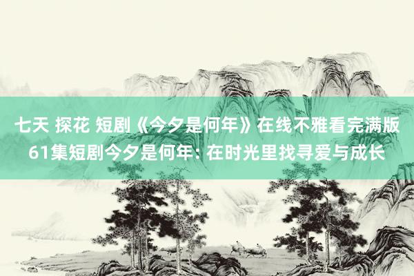 七天 探花 短剧《今夕是何年》在线不雅看完满版61集短剧今夕是何年: 在时光里找寻爱与成长