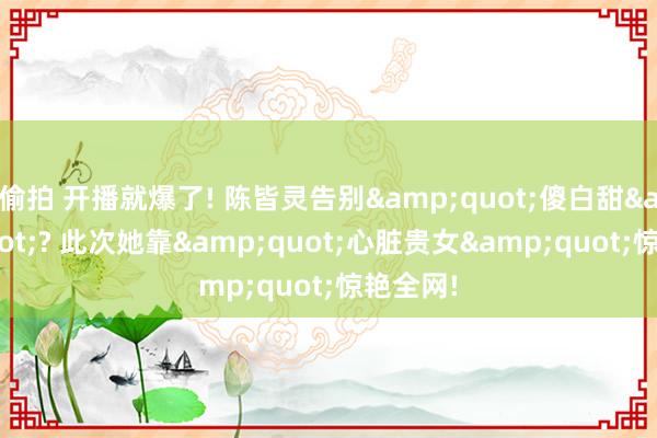 偷拍 开播就爆了! 陈皆灵告别&quot;傻白甜&quot;? 此次她靠&quot;心脏贵女&quot;惊艳全网!