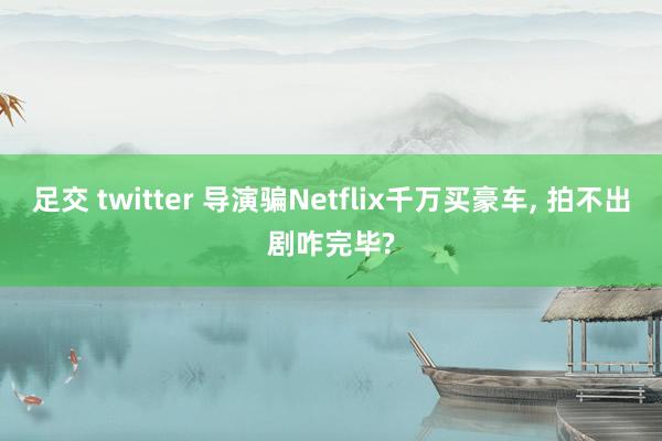 足交 twitter 导演骗Netflix千万买豪车, 拍不出剧咋完毕?