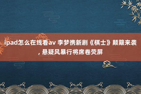 ipad怎么在线看av 李梦携新剧《棋士》颠簸来袭, 悬疑风暴行将席卷荧屏