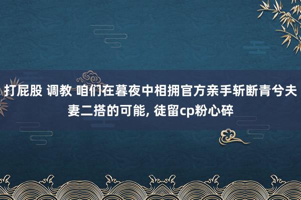打屁股 调教 咱们在暮夜中相拥官方亲手斩断青兮夫妻二搭的可能, 徒留cp粉心碎