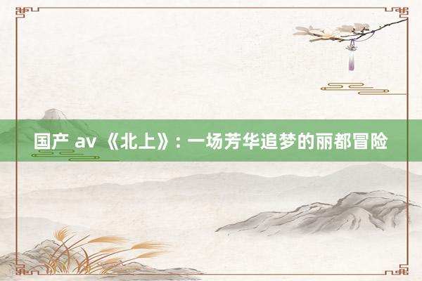 国产 av 《北上》: 一场芳华追梦的丽都冒险