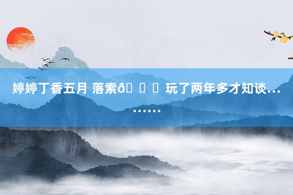 婷婷丁香五月 落索😓玩了两年多才知谈………