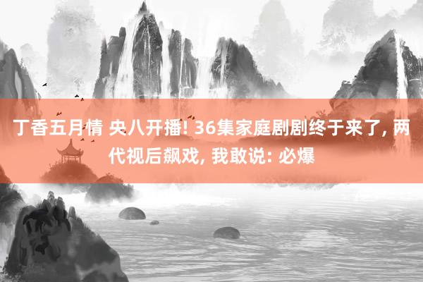 丁香五月情 央八开播! 36集家庭剧剧终于来了, 两代视后飙戏, 我敢说: 必爆