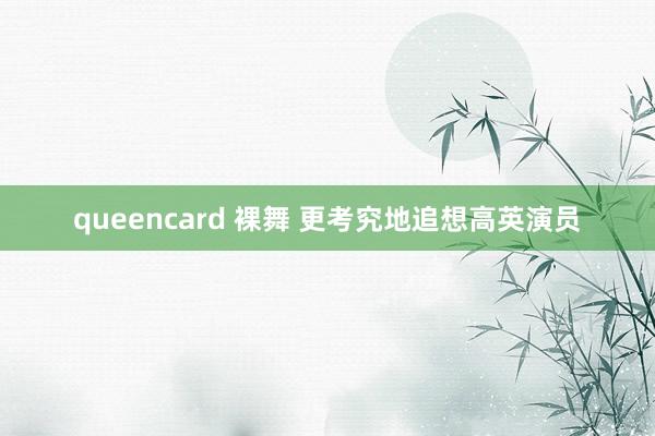queencard 裸舞 更考究地追想高英演员