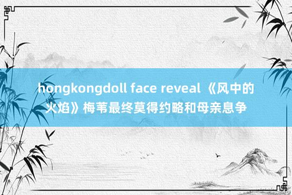 hongkongdoll face reveal 《风中的火焰》梅苇最终莫得约略和母亲息争