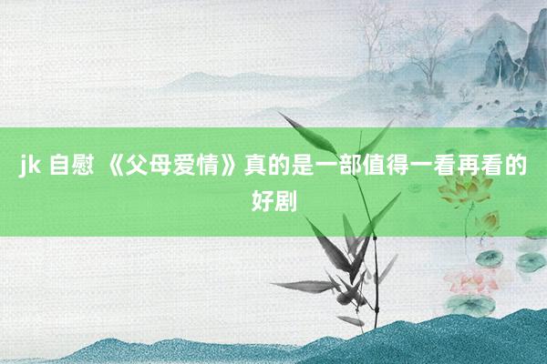 jk 自慰 《父母爱情》真的是一部值得一看再看的好剧