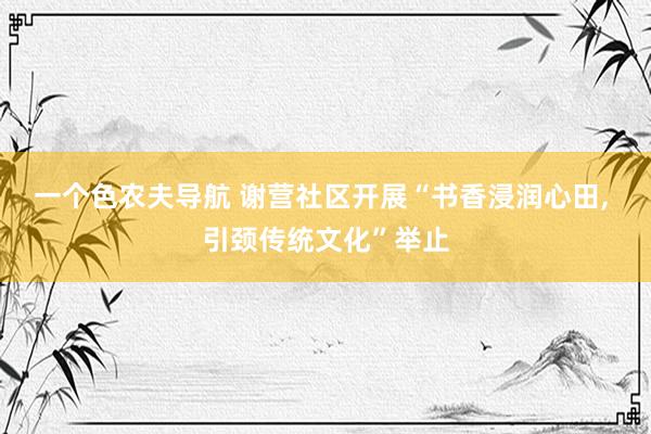 一个色农夫导航 谢营社区开展“书香浸润心田, 引颈传统文化”举止