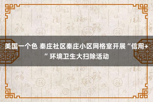 美国一个色 秦庄社区秦庄小区网格室开展“信用+”环境卫生大扫除活动