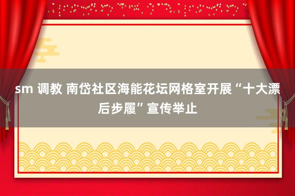 sm 调教 南岱社区海能花坛网格室开展“十大漂后步履”宣传举止