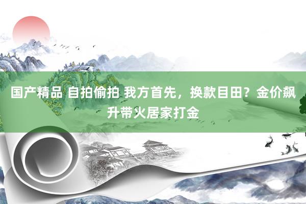 国产精品 自拍偷拍 我方首先，换款目田？金价飙升带火居家打金