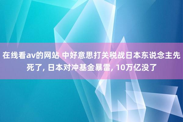 在线看av的网站 中好意思打关税战日本东说念主先死了, 日本对冲基金暴雷, 10万亿没了