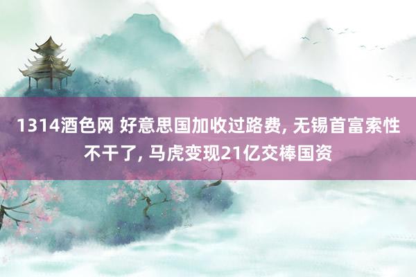 1314酒色网 好意思国加收过路费, 无锡首富索性不干了, 马虎变现21亿交棒国资