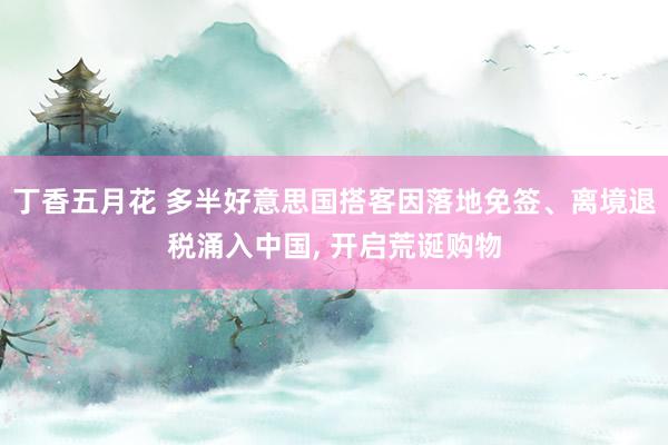 丁香五月花 多半好意思国搭客因落地免签、离境退税涌入中国, 开启荒诞购物