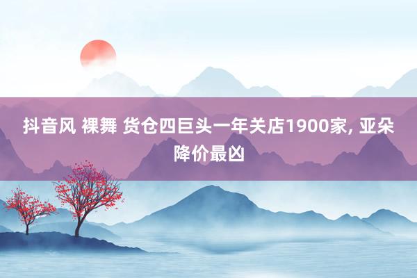 抖音风 裸舞 货仓四巨头一年关店1900家, 亚朵降价最凶
