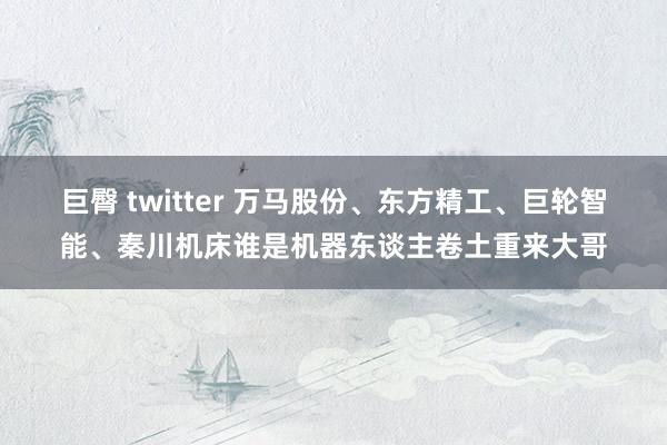 巨臀 twitter 万马股份、东方精工、巨轮智能、秦川机床谁是机器东谈主卷土重来大哥