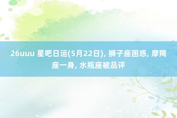 26uuu 星吧日运(5月22日), 狮子座困惑, 摩羯座一身, 水瓶座被品评