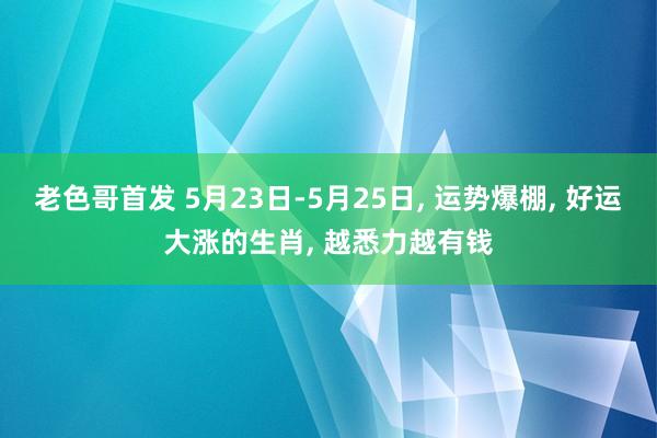 老色哥首发 5月23日-5月25日, 运势爆棚, 好运大涨的生肖, 越悉力越有钱