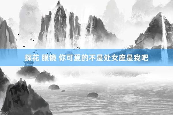 探花 眼镜 你可爱的不是处女座是我吧