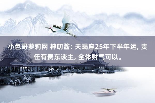 小色哥萝莉网 神叨酱: 天蝎座25年下半年运, 责任有贵东谈主, 全体财气可以。