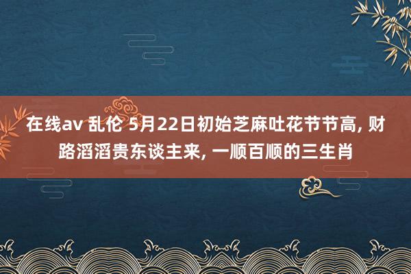 在线av 乱伦 5月22日初始芝麻吐花节节高, 财路滔滔贵东谈主来, 一顺百顺的三生肖