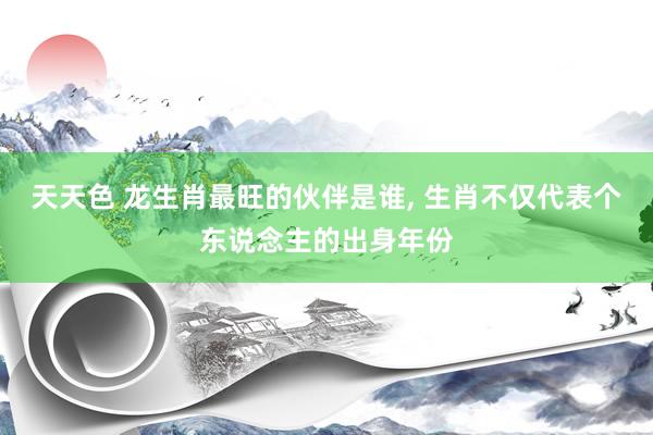 天天色 龙生肖最旺的伙伴是谁, 生肖不仅代表个东说念主的出身年份