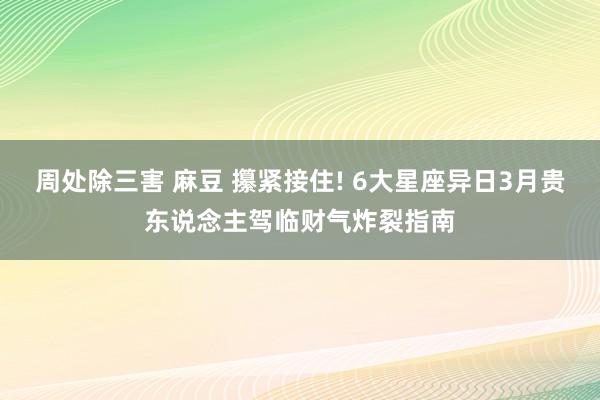 周处除三害 麻豆 攥紧接住! 6大星座异日3月贵东说念主驾临财气炸裂指南
