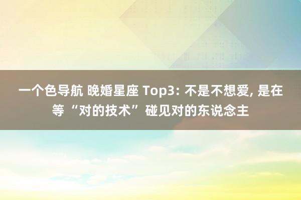 一个色导航 晚婚星座 Top3: 不是不想爱, 是在等 “对的技术” 碰见对的东说念主