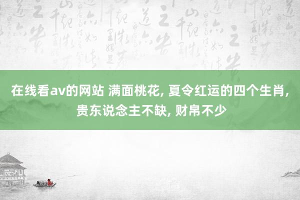 在线看av的网站 满面桃花, 夏令红运的四个生肖, 贵东说念主不缺, 财帛不少