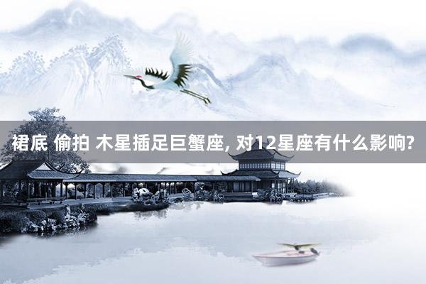 裙底 偷拍 木星插足巨蟹座, 对12星座有什么影响?