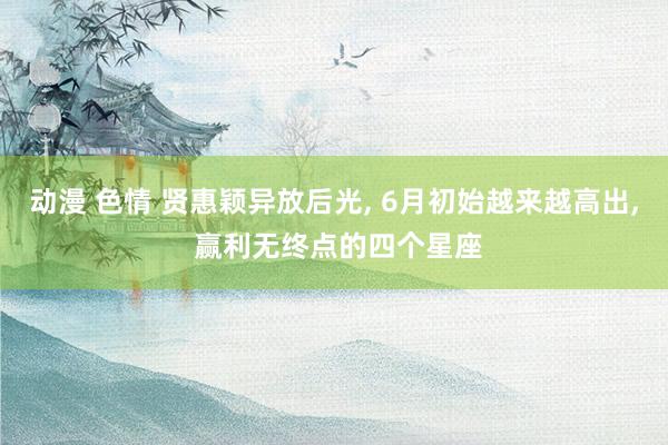 动漫 色情 贤惠颖异放后光, 6月初始越来越高出, 赢利无终点的四个星座