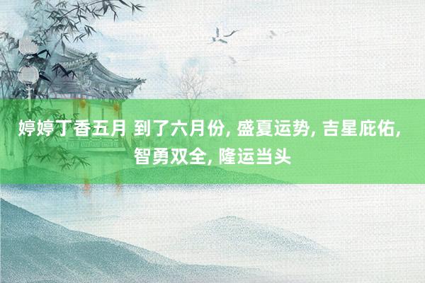 婷婷丁香五月 到了六月份, 盛夏运势, 吉星庇佑, 智勇双全, 隆运当头