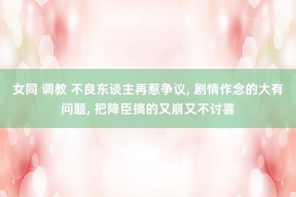 女同 调教 不良东谈主再惹争议, 剧情作念的大有问题, 把降臣搞的又崩又不讨喜