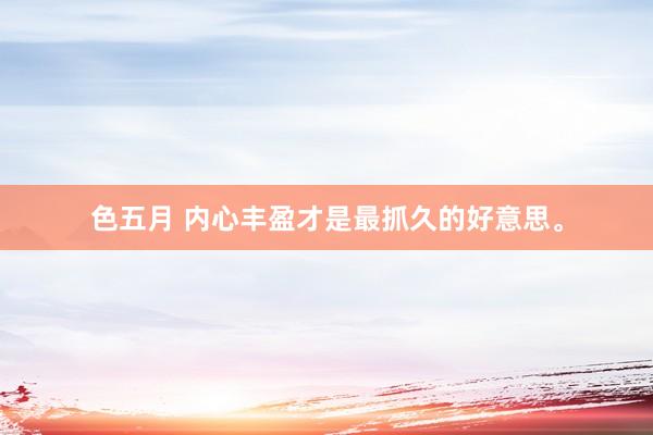 色五月 内心丰盈才是最抓久的好意思。