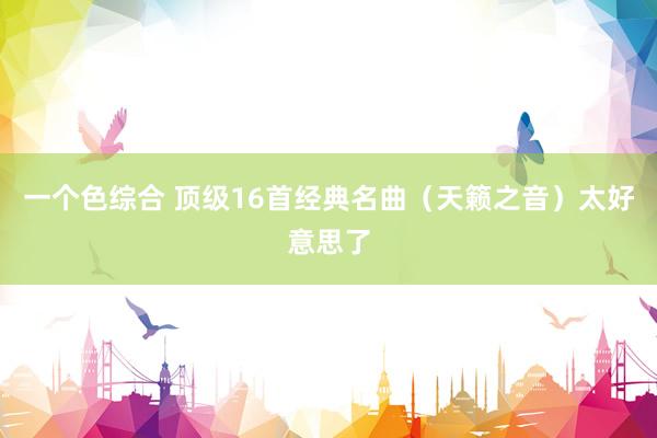 一个色综合 顶级16首经典名曲（天籁之音）太好意思了