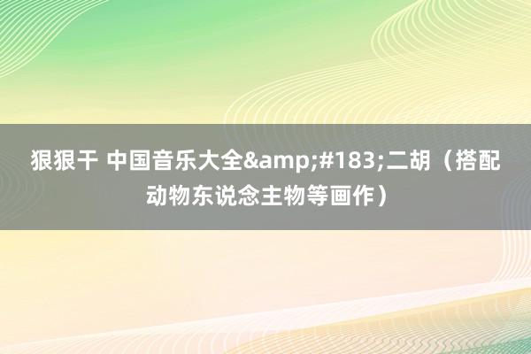 狠狠干 中国音乐大全&#183;二胡（搭配动物东说念主物等画作）