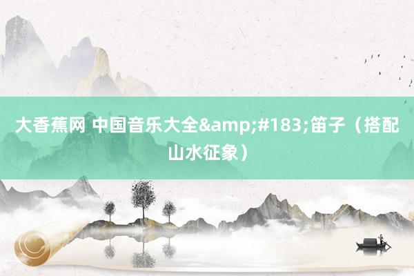大香蕉网 中国音乐大全&#183;笛子（搭配山水征象）