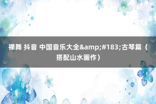 裸舞 抖音 中国音乐大全&#183;古琴篇（搭配山水画作）