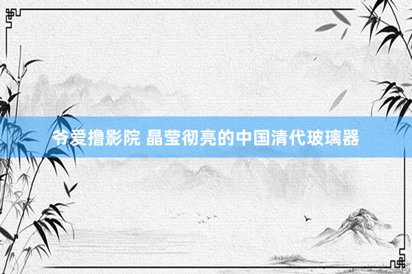 爷爱撸影院 晶莹彻亮的中国清代玻璃器
