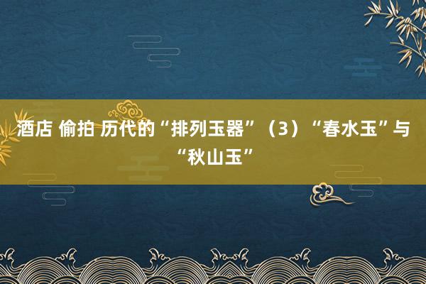 酒店 偷拍 历代的“排列玉器”（3）“春水玉”与“秋山玉”