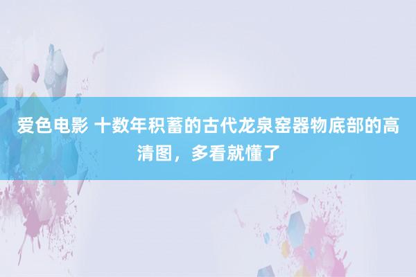 爱色电影 十数年积蓄的古代龙泉窑器物底部的高清图，多看就懂了