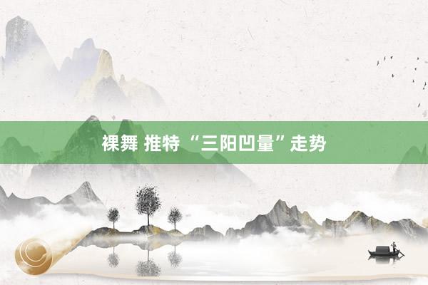 裸舞 推特 “三阳凹量”走势