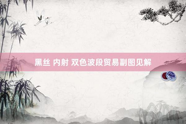 黑丝 内射 双色波段贸易副图见解