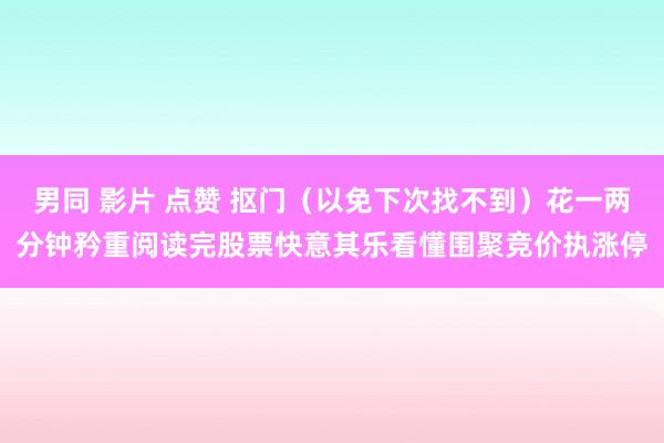 男同 影片 点赞 抠门（以免下次找不到）花一两分钟矜重阅读完股票快意其乐看懂围聚竞价执涨停