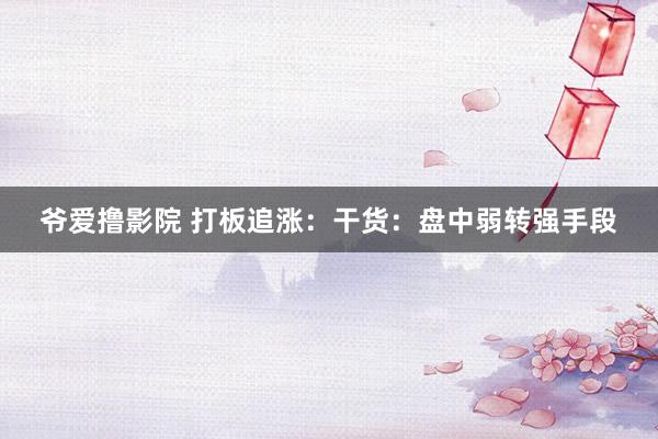 爷爱撸影院 打板追涨:干货:盘中弱转强手段