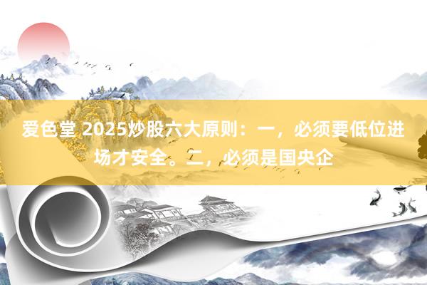 爱色堂 2025炒股六大原则：一，必须要低位进场才安全。二，必须是国央企