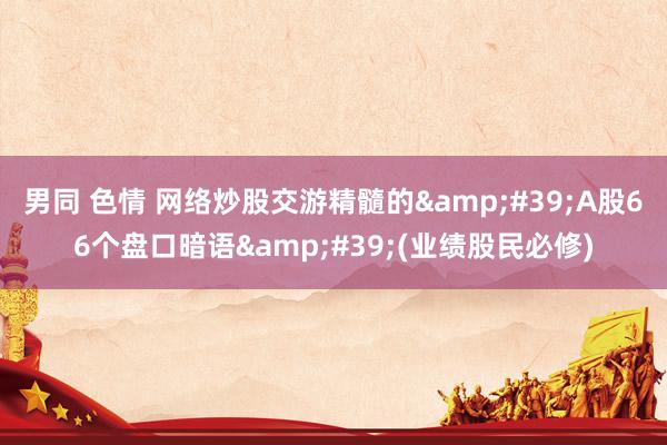 男同 色情 网络炒股交游精髓的&#39;A股66个盘口暗语&#39;(业绩股民必修)
